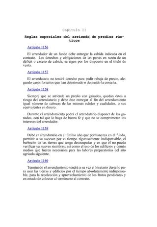 Capítulo II
Reglas especiales del arriendo de predios rús-
ticos
Artículo 1156
El arrendador de un fundo debe entregar la cabida indicada en el
contrato. Los derechos y obligaciones de las partes en razón de un
déficit o exceso de cabida, se rigen por los dispuesto en el título de
venta.
Artículo 1157
El arrendatario no tendrá derecho para pedir rebaja de precio, ale-
gando casos fortuitos que han deteriorado o destruido la cosecha.
Artículo 1158
Siempre que se arriende un predio con ganados, quedan éstos a
riesgo del arrendatario y debe éste entregar al fin del arrendamiento
igual número de cabezas de las mismas edades y cualidades, o sus
equivalentes en dinero.
Durante el arrendamiento podrá el arrendatario disponer de los ga-
nados, con tal que lo haga de buena fe y que no se comprometan los
intereses del arrendador.
Artículo 1159
Debe el arrendatario en el último año que permanezca en el fundo,
permitir a su sucesor por el tiempo rigurosamente indispensable, el
barbecho de las tierras que tenga desocupadas y en que él no pueda
verificar ya nuevas siembras; así como el uso de los edificios y demás
medios que fueren necesarios para las labores preparatorias del año
agrícola siguiente.
Artículo 1160
Terminado el arrendamiento tendrá a su vez el locatario derecho pa-
ra usar las tierras y edificios por el tiempo absolutamente indispensa-
ble, para la recolección y aprovechamiento de los frutos pendientes y
en estado de colectar al terminarse el contrato.
 
