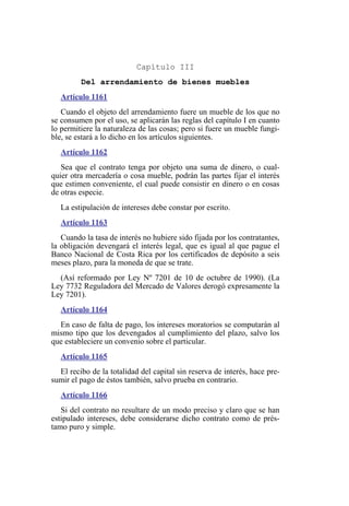 Capítulo III
Del arrendamiento de bienes muebles
Artículo 1161
Cuando el objeto del arrendamiento fuere un mueble de los que no
se consumen por el uso, se aplicarán las reglas del capítulo I en cuanto
lo permitiere la naturaleza de las cosas; pero si fuere un mueble fungi-
ble, se estará a lo dicho en los artículos siguientes.
Artículo 1162
Sea que el contrato tenga por objeto una suma de dinero, o cual-
quier otra mercadería o cosa mueble, podrán las partes fijar el interés
que estimen conveniente, el cual puede consistir en dinero o en cosas
de otras especie.
La estipulación de intereses debe constar por escrito.
Artículo 1163
Cuando la tasa de interés no hubiere sido fijada por los contratantes,
la obligación devengará el interés legal, que es igual al que pague el
Banco Nacional de Costa Rica por los certificados de depósito a seis
meses plazo, para la moneda de que se trate.
(Así reformado por Ley Nº 7201 de 10 de octubre de 1990). (La
Ley 7732 Reguladora del Mercado de Valores derogó expresamente la
Ley 7201).
Artículo 1164
En caso de falta de pago, los intereses moratorios se computarán al
mismo tipo que los devengados al cumplimiento del plazo, salvo los
que estableciere un convenio sobre el particular.
Artículo 1165
El recibo de la totalidad del capital sin reserva de interés, hace pre-
sumir el pago de éstos también, salvo prueba en contrario.
Artículo 1166
Si del contrato no resultare de un modo preciso y claro que se han
estipulado intereses, debe considerarse dicho contrato como de prés-
tamo puro y simple.
 