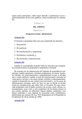 surjan entre particulares, sobre mejor derecho o preferencia al uso y
aprovechamiento de las cosas públicas, serán resueltas por los tribuna-
les.
TÍTULO II
DEL DOMINIO
Capítulo I
Disposiciones Generales
Artículo 264
El dominio o propiedad sobre una cosa comprende los derechos:
1. De posesión
2. De usufructo
3. De transformación y enajenación
4. De defensa y exclusión; y
5. De restitución e indemnización.
Artículo 265
Cuando no corresponden al dueño todos los derechos que compren-
de el dominio pleno, la propiedad es imperfecta o limitada.
De acuerdo con las disposiciones del régimen de propiedad en con-
dominio, podrán pertenecer a distintos propietarios, los pisos, locales,
las oficinas, los estacionamientos o departamentos en que se dividan
uno o varios edificios, cuando se trate de construcciones verticales en
varios pisos o niveles, o las casas, locales, oficinas y estacionamientos,
cuando el desarrollo no sea vertical sino horizontal y, en los casos de
urbanizaciones privadas, tanto los lotes en que se divida el terreno
como las construcciones que sobre ellos se levanten. En estos casos,
cada propietario será el dueño exclusivo de su piso, local, oficina, es-
tacionamiento, casa o lote y será condómino de los bienes afectos al
uso común; además, las diferentes figuras podrán combinarse. Los
bienes sometidos a este régimen se conocerán como condominios.
(Reformado por artículo 40, Ley 7933 Reguladora de la Propiedad en
Condominio de 28 de octubre de 1999).
Artículo 266
 