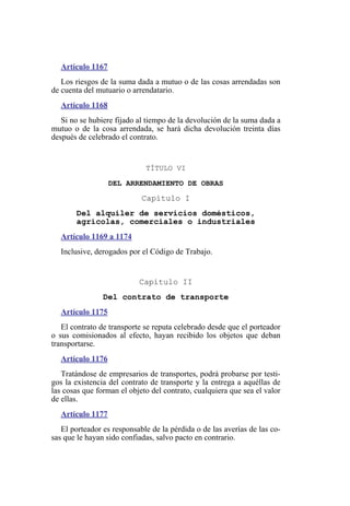 Artículo 1167
Los riesgos de la suma dada a mutuo o de las cosas arrendadas son
de cuenta del mutuario o arrendatario.
Artículo 1168
Si no se hubiere fijado al tiempo de la devolución de la suma dada a
mutuo o de la cosa arrendada, se hará dicha devolución treinta días
después de celebrado el contrato.
TÍTULO VI
DEL ARRENDAMIENTO DE OBRAS
Capítulo I
Del alquiler de servicios domésticos,
agrícolas, comerciales o industriales
Artículo 1169 a 1174
Inclusive, derogados por el Código de Trabajo.
Capítulo II
Del contrato de transporte
Artículo 1175
El contrato de transporte se reputa celebrado desde que el porteador
o sus comisionados al efecto, hayan recibido los objetos que deban
transportarse.
Artículo 1176
Tratándose de empresarios de transportes, podrá probarse por testi-
gos la existencia del contrato de transporte y la entrega a aquéllas de
las cosas que forman el objeto del contrato, cualquiera que sea el valor
de ellas.
Artículo 1177
El porteador es responsable de la pérdida o de las averías de las co-
sas que le hayan sido confiadas, salvo pacto en contrario.
 