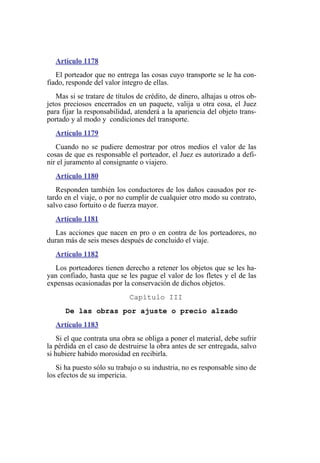 Artículo 1178
El porteador que no entrega las cosas cuyo transporte se le ha con-
fiado, responde del valor íntegro de ellas.
Mas si se tratare de títulos de crédito, de dinero, alhajas u otros ob-
jetos preciosos encerrados en un paquete, valija u otra cosa, el Juez
para fijar la responsabilidad, atenderá a la apariencia del objeto trans-
portado y al modo y condiciones del transporte.
Artículo 1179
Cuando no se pudiere demostrar por otros medios el valor de las
cosas de que es responsable el porteador, el Juez es autorizado a defi-
nir el juramento al consignante o viajero.
Artículo 1180
Responden también los conductores de los daños causados por re-
tardo en el viaje, o por no cumplir de cualquier otro modo su contrato,
salvo caso fortuito o de fuerza mayor.
Artículo 1181
Las acciones que nacen en pro o en contra de los porteadores, no
duran más de seis meses después de concluido el viaje.
Artículo 1182
Los porteadores tienen derecho a retener los objetos que se les ha-
yan confiado, hasta que se les pague el valor de los fletes y el de las
expensas ocasionadas por la conservación de dichos objetos.
Capítulo III
De las obras por ajuste o precio alzado
Artículo 1183
Si el que contrata una obra se obliga a poner el material, debe sufrir
la pérdida en el caso de destruirse la obra antes de ser entregada, salvo
si hubiere habido morosidad en recibirla.
Si ha puesto sólo su trabajo o su industria, no es responsable sino de
los efectos de su impericia.
 