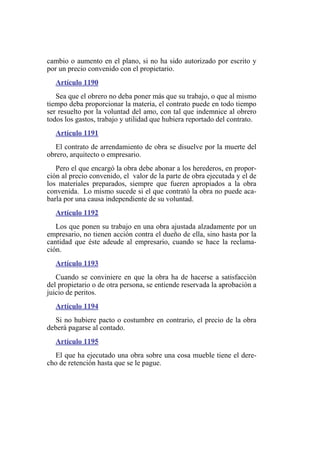 cambio o aumento en el plano, si no ha sido autorizado por escrito y
por un precio convenido con el propietario.
Artículo 1190
Sea que el obrero no deba poner más que su trabajo, o que al mismo
tiempo deba proporcionar la materia, el contrato puede en todo tiempo
ser resuelto por la voluntad del amo, con tal que indemnice al obrero
todos los gastos, trabajo y utilidad que hubiera reportado del contrato.
Artículo 1191
El contrato de arrendamiento de obra se disuelve por la muerte del
obrero, arquitecto o empresario.
Pero el que encargó la obra debe abonar a los herederos, en propor-
ción al precio convenido, el valor de la parte de obra ejecutada y el de
los materiales preparados, siempre que fueren apropiados a la obra
convenida. Lo mismo sucede si el que contrató la obra no puede aca-
barla por una causa independiente de su voluntad.
Artículo 1192
Los que ponen su trabajo en una obra ajustada alzadamente por un
empresario, no tienen acción contra el dueño de ella, sino hasta por la
cantidad que éste adeude al empresario, cuando se hace la reclama-
ción.
Artículo 1193
Cuando se conviniere en que la obra ha de hacerse a satisfacción
del propietario o de otra persona, se entiende reservada la aprobación a
juicio de peritos.
Artículo 1194
Si no hubiere pacto o costumbre en contrario, el precio de la obra
deberá pagarse al contado.
Artículo 1195
El que ha ejecutado una obra sobre una cosa mueble tiene el dere-
cho de retención hasta que se le pague.
 