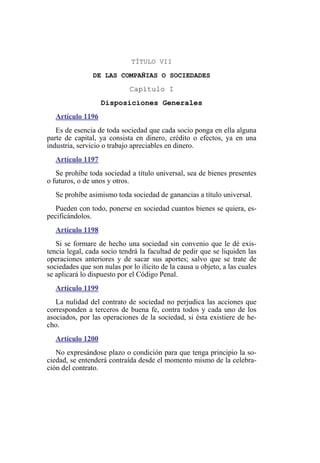 TÍTULO VII
DE LAS COMPAÑIAS O SOCIEDADES
Capítulo I
Disposiciones Generales
Artículo 1196
Es de esencia de toda sociedad que cada socio ponga en ella alguna
parte de capital, ya consista en dinero, crédito o efectos, ya en una
industria, servicio o trabajo apreciables en dinero.
Artículo 1197
Se prohíbe toda sociedad a título universal, sea de bienes presentes
o futuros, o de unos y otros.
Se prohíbe asimismo toda sociedad de ganancias a título universal.
Pueden con todo, ponerse en sociedad cuantos bienes se quiera, es-
pecificándolos.
Artículo 1198
Si se formare de hecho una sociedad sin convenio que le dé exis-
tencia legal, cada socio tendrá la facultad de pedir que se liquiden las
operaciones anteriores y de sacar sus aportes; salvo que se trate de
sociedades que son nulas por lo ilícito de la causa u objeto, a las cuales
se aplicará lo dispuesto por el Código Penal.
Artículo 1199
La nulidad del contrato de sociedad no perjudica las acciones que
corresponden a terceros de buena fe, contra todos y cada uno de los
asociados, por las operaciones de la sociedad, si ésta existiere de he-
cho.
Artículo 1200
No expresándose plazo o condición para que tenga principio la so-
ciedad, se entenderá contraída desde el momento mismo de la celebra-
ción del contrato.
 