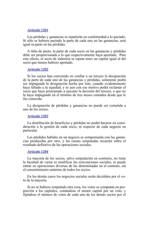 Artículo 1201
Las pérdidas y ganancias se repartirán en conformidad a lo pactado.
Si sólo se hubiere pactado la parte de cada uno en las ganancias, será
igual su parte en las pérdidas.
A falta de pacto, la parte de cada socio en las ganancias y pérdidas
debe ser proporcionada a lo que respectivamente haya aportado. Para
este efecto, el socio de industria se reputa tener un capital igual al del
socio que menos hubiere aportado.
Artículo 1202
Si los socios han convenido en confiar a un tercero la designación
de la parte de cada uno de las ganancias y pérdidas, solamente podrá
ser impugnada la designación hecha por éste, cuando evidentemente
haya faltado a la equidad; y ni aun con ese motivo podrá reclamar el
socio que haya principiado a ejecutar la decisión del tercero, o que no
la haya impugnado en el término de tres meses contados desde que le
fue conocida.
La designación de pérdidas y ganancias no puede ser cometida a
uno de los socios.
Artículo 1203
La distribución de beneficios y pérdidas no podrá hacerse en consi-
deración a la gestión de cada socio, ni respecto de cada negocio en
particular.
Las pérdidas habidas en un negocio se compensarán con las ganan-
cias producidas por otro, y las cuotas estipuladas recaerán sobre el
resultado definitivo de las operaciones sociales.
Artículo 1204
La mayoría de los socios, salvo estipulación en contrario, no tiene
la facultad de variar ni modificar las convenciones sociales, ni puede
entrar en operaciones diversas de las determinadas en el contrato, sin
el consentimiento unánime de todos los socios.
En los demás casos los negocios sociales serán decididos por el vo-
to de la mayoría.
Si no se hubiere estipulado otra cosa, los votos se computan en pro-
porción a los capitales, contándose el menor capital por un voto, y
fijándose el número de votos de cada uno de los demás socios por el
 