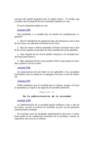 cociente del capital respectivo por el capital menor. El residuo que
excediere de la mitad del divisor constituirá también un voto.
El socio industrial tendrá un voto.
Artículo 1205
Son prohibidas y se tendrán por no hechas las estipulaciones si-
guientes:
1. Que la totalidad de las ganancias haya de pertenecer a uno o más
de los socios, con absoluta exclusión de los otros.
2. Que las sumas o efectos aportados al fondo social por uno o más
de los socios quedan exonerados de toda contribución en las pérdidas.
3. Que ninguno de los socios pueden renunciar a la sociedad aun-
que haya justa causa; y
4. Que cualquiera de los socios puede retirar lo que tenga en socie-
dad, cuando lo tuviere a bien.
Artículo 1206
Las disposiciones de este título no son aplicables a las sociedades
mercantiles, sino en cuanto no se opongan a las leyes y usos de comer-
cio.
Artículo 1207
Podrá estipularse que la sociedad que se contrae, aunque civil por
su naturaleza, se sujete a las reglas de la sociedad comercial.
Capítulo II
De la administración de la sociedad
Artículo 1208
La administración de la sociedad puede confiarse a uno o más de
los socios, sea por el contrato de sociedad, sea por un acto posterior
unánimemente acordado.
En el primer caso las facultades administrativas del socio o socios
hacen parte de las condiciones esenciales de la sociedad, a menos de
expresarse otra cosa en el contrato.
 