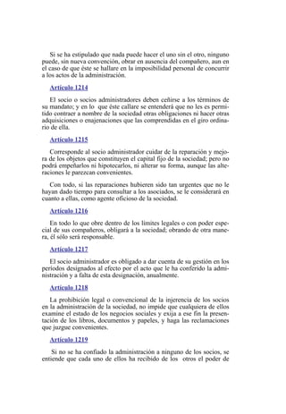 Si se ha estipulado que nada puede hacer el uno sin el otro, ninguno
puede, sin nueva convención, obrar en ausencia del compañero, aun en
el caso de que éste se hallare en la imposibilidad personal de concurrir
a los actos de la administración.
Artículo 1214
El socio o socios administradores deben ceñirse a los términos de
su mandato; y en lo que éste callare se entenderá que no les es permi-
tido contraer a nombre de la sociedad otras obligaciones ni hacer otras
adquisiciones o enajenaciones que las comprendidas en el giro ordina-
rio de ella.
Artículo 1215
Corresponde al socio administrador cuidar de la reparación y mejo-
ra de los objetos que constituyen el capital fijo de la sociedad; pero no
podrá empeñarlos ni hipotecarlos, ni alterar su forma, aunque las alte-
raciones le parezcan convenientes.
Con todo, si las reparaciones hubieren sido tan urgentes que no le
hayan dado tiempo para consultar a los asociados, se le considerará en
cuanto a ellas, como agente oficioso de la sociedad.
Artículo 1216
En todo lo que obre dentro de los límites legales o con poder espe-
cial de sus compañeros, obligará a la sociedad; obrando de otra mane-
ra, él sólo será responsable.
Artículo 1217
El socio administrador es obligado a dar cuenta de su gestión en los
períodos designados al efecto por el acto que le ha conferido la admi-
nistración y a falta de esta designación, anualmente.
Artículo 1218
La prohibición legal o convencional de la injerencia de los socios
en la administración de la sociedad, no impide que cualquiera de ellos
examine el estado de los negocios sociales y exija a ese fin la presen-
tación de los libros, documentos y papeles, y haga las reclamaciones
que juzgue convenientes.
Artículo 1219
Si no se ha confiado la administración a ninguno de los socios, se
entiende que cada uno de ellos ha recibido de los otros el poder de
 