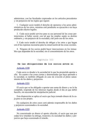 administrar, con las facultades expresadas en los artículos precedentes
y sin perjuicios de las reglas que siguen:
1. Cualquier socio tendrá el derecho de oponerse a los actos admi-
nistrativos de los otros, mientras esté pendiente su ejecución o no haya
producido efectos legales.
2. Cada socio podrá servirse para su uso personal de las cosas per-
tenecientes al haber social, con tal que las emplee según su destino
ordinario, y sin perjuicio de la sociedad y del justo uso de los otros.
3. Cada socio tendrá el derecho de obligar a los otros a que hagan
con él las expensas necesarias para la conservación de las cosas sociales.
4. Ninguno de los socios podrá hacer innovaciones en los inmue-
bles que dependan de la sociedad, sin el consentimiento de los otros.
Capítulo III
De las obligaciones de los socios entre sí
Artículo 1220
Cada socio es deudor a la sociedad de lo que ha prometido aportar a
ella. En cuanto a las cosas ciertas y determinadas que haya aportado a
la sociedad, es también obligado en caso de evicción al pleno sanea-
miento de los daños y perjuicios.
Artículo 1221
El socio que se ha obligado a aportar una suma de dinero y no lo ha
cumplido, responde de los intereses legales desde el día en que debió
hacerlo, sin necesidad de interpelación judicial.
Esta disposición se aplica al socio que haya tomado dinero de la ca-
ja para su uso propio.
En cualquiera de estos casos será además responsable de los daños
y perjuicios ocasionados a la sociedad.
Artículo 1222
No consistiendo en dinero el aporte ofrecido, el socio que aun por
culpa leve retardare la entrega, resarcirá a la sociedad los daños y per-
juicios que haya ocasionado el retardo.
 
