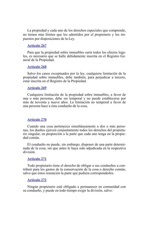 La propiedad y cada uno de los derechos especiales que comprende,
no tienen más límites que los admitidos por el propietario y los im-
puestos por disposiciones de la Ley.
Artículo 267
Para que la propiedad sobre inmuebles surta todos los efectos lega-
les, es necesario que se halle debidamente inscrita en el Registro Ge-
neral de la Propiedad.
Artículo 268
Salvo los casos exceptuados por la ley, cualquiera limitación de la
propiedad sobre inmuebles, debe también, para perjudicar a tercero,
estar inscrita en el Registro de la Propiedad.
Artículo 269
Cualquiera limitación de la propiedad sobre inmuebles, a favor de
una o más personas, debe ser temporal y no puede establecerse por
más de noventa y nueve años. La limitación no temporal a favor de
una persona hace a ésta condueño de la cosa.
Artículo 270
Cuando una cosa pertenezca simultáneamente a dos o más perso-
nas, los dueños ejercen conjuntamente todos los derechos del propieta-
rio singular, en proporción a la parte que cada uno tenga en la propie-
dad común.
El condueño no puede, sin embargo, disponer de una parte determi-
nada de la cosa, sin que antes le haya sido adjudicada en la respectiva
división.
Artículo 271
Todo propietario tiene el derecho de obligar a sus condueños a con-
tribuir para los gastos de la conservación de la cosa o derecho común,
salvo que éstos renuncien la parte que pudiera corresponderles.
Artículo 272
Ningún propietario está obligado a permanecer en comunidad con
su condueño, y puede en todo tiempo exigir la división, salvo:
 