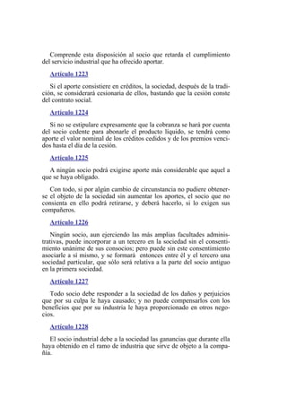 Comprende esta disposición al socio que retarda el cumplimiento
del servicio industrial que ha ofrecido aportar.
Artículo 1223
Si el aporte consistiere en créditos, la sociedad, después de la tradi-
ción, se considerará cesionaria de ellos, bastando que la cesión conste
del contrato social.
Artículo 1224
Si no se estipulare expresamente que la cobranza se hará por cuenta
del socio cedente para abonarle el producto líquido, se tendrá como
aporte el valor nominal de los créditos cedidos y de los premios venci-
dos hasta el día de la cesión.
Artículo 1225
A ningún socio podrá exigirse aporte más considerable que aquel a
que se haya obligado.
Con todo, si por algún cambio de circunstancia no pudiere obtener-
se el objeto de la sociedad sin aumentar los aportes, el socio que no
consienta en ello podrá retirarse, y deberá hacerlo, si lo exigen sus
compañeros.
Artículo 1226
Ningún socio, aun ejerciendo las más amplias facultades adminis-
trativas, puede incorporar a un tercero en la sociedad sin el consenti-
miento unánime de sus consocios; pero puede sin este consentimiento
asociarle a sí mismo, y se formará entonces entre él y el tercero una
sociedad particular, que sólo será relativa a la parte del socio antiguo
en la primera sociedad.
Artículo 1227
Todo socio debe responder a la sociedad de los daños y perjuicios
que por su culpa le haya causado; y no puede compensarlos con los
beneficios que por su industria le haya proporcionado en otros nego-
cios.
Artículo 1228
El socio industrial debe a la sociedad las ganancias que durante ella
haya obtenido en el ramo de industria que sirve de objeto a la compa-
ñía.
 