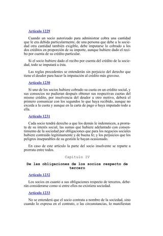 Artículo 1229
Cuando un socio autorizado para administrar cobra una cantidad
que le era debida particularmente, de una persona que debe a la socie-
dad otra cantidad también exigible, debe imputarse lo cobrado a los
dos créditos en proporción de su importe, aunque hubiere dado el reci-
bo por cuenta de su crédito particular.
Si el socio hubiere dado el recibo por cuenta del crédito de la socie-
dad, todo se imputará a ésta.
Las reglas precedentes se entenderán sin perjuicio del derecho que
tiene el deudor para hacer la imputación al crédito más gravoso.
Artículo 1230
Si uno de los socios hubiere cobrado su cuota en un crédito social, y
sus consocios no pudieran después obtener sus respectivas cuotas del
mismo crédito, por insolvencia del deudor u otro motivo, deberá el
primero comunicar con los segundos lo que haya recibido, aunque no
exceda a la cuota y aunque en la carta de pago o haya imputado todo a
ella.
Artículo 1231
Cada socio tendrá derecho a que los demás le indemnicen, a prorra-
ta de su interés social, las sumas que hubiere adelantado con consen-
timiento de la sociedad por obligaciones que para los negocios sociales
hubiere contraído legítimamente y de buena fe; y los perjuicios que los
peligros inseparables de su gestión le hayan ocasionado.
En caso de este artículo la parte del socio insolvente se reparte a
prorrata entre todos.
Capítulo IV
De las obligaciones de los socios respecto de
tercero
Artículo 1232
Los socios en cuanto a sus obligaciones respecto de terceros, debe-
rán considerarse como si entre ellos no existiera sociedad.
Artículo 1233
No se entenderá que el socio contrata a nombre de la sociedad, sino
cuando lo expresa en el contrato, o las circunstancias, lo manifiestan
 