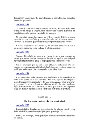 de un modo inequívoco. En caso de duda, se entenderá que contrata a
su nombre particular.
Artículo 1234
Si el socio contrata a nombre de la sociedad, pero sin poder sufi-
ciente, no la obliga a tercero, sino en subsidio y hasta el monto del
beneficio que ella hubiere reportado del negocio.
Si contrata a su nombre propio, no obliga respecto de tercero ni aun
en razón de este beneficio, y el acreedor sólo podrá intentar contra la
sociedad las acciones que contra ella correspondan al socio deudor.
Las disposiciones de este artículo y del anterior, comprenden aun al
socio exclusivamente encargado de la administración.
Artículo 1235
Siendo obligada la sociedad respecto de terceros, responderán los
socios por partes iguales, aunque su interés en aquélla sea desigual;
pero serán responsables entre sí en proporción a su interés social.
No se entenderá que los socios son obligados solidariamente sino
cuando así se exprese en el título de la obligación, y ésta se haya con-
traído por todos los socios o con poder especial de éstos.
Artículo 1236
Los acreedores de la sociedad son preferibles a los acreedores de
cada socio, sobre los bienes sociales. Pero sin perjuicio de este privi-
legio, los acreedores particulares de cada socio pueden pedir el embar-
go y remate de la parte de éste en el fondo social. En este caso habrá
lugar a la disolución de la sociedad, el socio que la ocasione responde-
rá de los daños y perjuicios, si se verificare en tiempo inoportuno.
Capítulo V
De la disolución de la sociedad
Artículo 1237
La sociedad se disuelve por la terminación del plazo o por el evento
de la condición que se haya prefijado para que tenga fin.
Podrá, sin embargo, prorrogarse por el unánime consentimiento de
los socios.
 