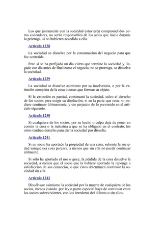 Los que juntamente con la sociedad estuvieren comprometidos co-
mo codeudores, no serán responsables de los actos que inicie durante
la prórroga, si no hubieren accedido a ella.
Artículo 1238
La sociedad se disuelve por la consumación del negocio para que
fue contraída.
Pero si se ha prefijado un día cierto que termine la sociedad y lle-
gado ese día antes de finalizarse el negocio, no se prorroga, se disuelve
la sociedad.
Artículo 1239
La sociedad se disuelve asimismo por su insolvencia, o por la ex-
tinción completa de la cosa o cosas que forman su objeto.
Si la extinción es parcial, continuará la sociedad, salvo el derecho
de los socios para exigir su disolución, si en la parte que resta no pu-
diere continuar últimamente, y sin perjuicio de lo prevenido en el artí-
culo siguiente.
Artículo 1240
Si cualquiera de los socios, por su hecho o culpa deja de poner en
común la cosa o la industria a que se ha obligado en el contrato, los
otros tendrán derecho para dar la sociedad por disuelta.
Artículo 1241
Si un socio ha aportado la propiedad de una cosa, subsiste la socie-
dad aunque esa cosa perezca, a menos que sin ella no pueda continuar
útilmente.
Si sólo ha aportado el uso o goce, la pérdida de la cosa disuelve la
sociedad, a menos que el socio que la hubiere aportado la reponga a
satisfacción de sus consocios, o que éstos determinen continuar la so-
ciedad sin ella.
Artículo 1242
Disuélvase asimismo la sociedad por la muerte de cualquiera de los
socios, menos cuando por ley o pacto especial haya de continuar entre
los socios sobrevivientes, con los herederos del difunto o sin ellos.
 