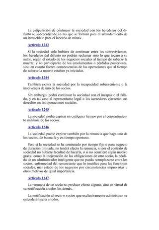 La estipulación de continuar la sociedad con los herederos del di-
funto se sobreentiende en las que se forman para el arrendamiento de
un inmueble o para el laboreo de minas.
Artículo 1243
Si la sociedad sólo hubiere de continuar entre los sobrevivientes,
los herederos del difunto no podrán reclamar sino lo que tocare a su
autor, según el estado de los negocios sociales al tiempo de saberse la
muerte; y no participarán de los emolumentos o pérdidas posteriores,
sino en cuanto fueren consecuencias de las operaciones que al tiempo
de saberse la muerte estaban ya iniciadas.
Artículo 1244
También expira la sociedad por la incapacidad sobreveniente o la
insolvencia de uno de los socios.
Sin embargo, podrá continuar la sociedad con el incapaz o el falli-
do, y en tal caso el representante legal o los acreedores ejercerán sus
derechos en las operaciones sociales.
Artículo 1245
La sociedad podrá expirar en cualquier tiempo por el consentimien-
to unánime de los socios.
Artículo 1246
La sociedad puede expirar también por la renuncia que haga uno de
los socios, de buena fe y en tiempo oportuno.
Pero si la sociedad se ha contratado por tiempo fijo o para negocio
de duración limitada, no tendrá efecto la renuncia, si por el contrato de
sociedad no hubiere facultad de hacerla, o si no ocurriere algún motivo
grave, como la inejecución de las obligaciones de otro socio, la pérdi-
da de un administrador inteligente que no pueda reemplazarse entre los
socios, enfermedad del renunciante que lo inutilice para las funciones
sociales, mal estado de los negocios por circunstancias imprevistas u
otros motivos de igual importancia.
Artículo 1247
La renuncia de un socio no produce efecto alguno, sino en virtud de
su notificación a todos los demás.
La notificación al socio o socios que exclusivamente administran se
entenderá hecha a todos.
 