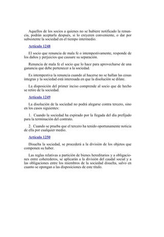 Aquellos de los socios a quienes no se hubiere notificado la renun-
cia, podrán aceptarla después, si lo creyeren conveniente, o dar por
subsistente la sociedad en el tiempo intermedio.
Artículo 1248
El socio que renuncia de mala fe o intempestivamente, responde de
los daños y perjuicios que causare su separación.
Renuncia de mala fe el socio que lo hace para aprovecharse de una
ganancia que debe pertenecer a la sociedad.
Es intempestiva la renuncia cuando al hacerse no se hallan las cosas
íntegras y la sociedad está interesada en que la disolución se dilate.
La disposición del primer inciso comprende al socio que de hecho
se retire de la sociedad.
Artículo 1249
La disolución de la sociedad no podrá alegarse contra tercero, sino
en los casos siguientes:
1. Cuando la sociedad ha expirado por la llegada del día prefijado
para la terminación del contrato.
2. Cuando se prueba que el tercero ha tenido oportunamente noticia
de ella por cualquier medio.
Artículo 1250
Disuelta la sociedad, se procederá a la división de los objetos que
componen su haber.
Las reglas relativas a partición de bienes hereditarios y a obligacio-
nes entre coherederos, se aplicarán a la división del caudal social y a
las obligaciones entre los miembros de la sociedad disuelta, salvo en
cuanto se opongan a las disposiciones de este título.
 