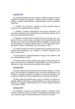 Artículo 1255
Por el poder general para todos, alguno o algunos negocios, tiene el
mandatario respecto del negocio o negocios a que su poder se refiere,
amplia y general administración, comprendiendo ésta las facultades
siguientes:
1. Celebrar los convenios y ejecutar los actos necesarios para la
conservación o explotación de los bienes.
2. Intentar y sostener judicialmente las acciones posesorias y las
que fueren necesarias para interrumpir la prescripción respecto de las
cosas que comprende el mandato.
3. Alquilar o arrendar bienes muebles hasta por un año, pero, si el
poder se limita a cierto tiempo, el período del arrendamiento no debe
exceder de ese plazo. Para arrendar bienes inmuebles, se requiere po-
der generalísimo o especial. (Reforma de Ley 7527 General de Arren-
damientos Urbanos y Suburbanos de 10 de julio de 1995).
4. Vender los frutos así como los demás bienes muebles que por na-
turaleza están destinados a ser vendidos o se hallen expuestos a per-
derse o deteriorarse.
5. Exigir judicial y extrajudicialmente el pago de los créditos y dar
los correspondientes recibos.
6. Ejecutar todos los actos jurídicos que según la naturaleza del ne-
gocio, se encuentren virtualmente comprendidos en él como medios de
ejecución o como consecuencias necesarias del mandato.
Artículo 1256
El poder especial para determinado acto jurídico judicial y extraju-
dicial, sólo facultará al mandatario para los actos especificados en el
mandato, sin poder extenderse ni siquiera a los que se consideren con-
secuencia natural de los que el apoderado esté encargado de ejecutar.
El poder especial otorgado para un acto o contrato con efectos re-
gistrales deberá realizarse en escritura pública y no será necesario ins-
cribirlo en el registro. (Reformado por Ley 7764 Código Notarial de
17 de abril de 1998).
Artículo 1257
El mandatario a quien no se hubieren señalado o limitado sus fa-
cultades, tendrá las que la ley otorga al apoderado generalísimo, gene-
ral o especial, según la denominación que se le diera en el poder.
 