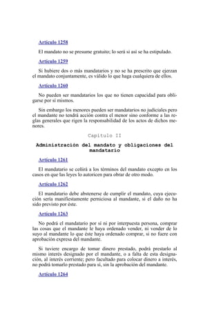 Artículo 1258
El mandato no se presume gratuito; lo será si así se ha estipulado.
Artículo 1259
Si hubiere dos o más mandatarios y no se ha prescrito que ejerzan
el mandato conjuntamente, es válido lo que haga cualquiera de ellos.
Artículo 1260
No pueden ser mandatarios los que no tienen capacidad para obli-
garse por sí mismos.
Sin embargo los menores pueden ser mandatarios no judiciales pero
el mandante no tendrá acción contra el menor sino conforme a las re-
glas generales que rigen la responsabilidad de los actos de dichos me-
nores.
Capítulo II
Administración del mandato y obligaciones del
mandatario
Artículo 1261
El mandatario se ceñirá a los términos del mandato excepto en los
casos en que las leyes lo autoricen para obrar de otro modo.
Artículo 1262
El mandatario debe abstenerse de cumplir el mandato, cuya ejecu-
ción sería manifiestamente perniciosa al mandante, si el daño no ha
sido previsto por éste.
Artículo 1263
No podrá el mandatario por sí ni por interpuesta persona, comprar
las cosas que el mandante le haya ordenado vender, ni vender de lo
suyo al mandante lo que éste haya ordenado comprar, si no fuere con
aprobación expresa del mandante.
Si tuviere encargo de tomar dinero prestado, podrá prestarlo al
mismo interés designado por el mandante, o a falta de esta designa-
ción, al interés corriente; pero facultado para colocar dinero a interés,
no podrá tomarlo prestado para sí, sin la aprobación del mandante.
Artículo 1264
 