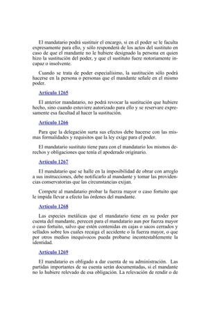 El mandatario podrá sustituir el encargo, si en el poder se le faculta
expresamente para ello, y sólo responderá de los actos del sustituto en
caso de que el mandante no le hubiere designado la persona en quien
hizo la sustitución del poder, y que el sustituto fuere notoriamente in-
capaz o insolvente.
Cuando se trata de poder especialísimo, la sustitución sólo podrá
hacerse en la persona o personas que el mandante señale en el mismo
poder.
Artículo 1265
El anterior mandatario, no podrá revocar la sustitución que hubiere
hecho, sino cuando estuviere autorizado para ello y se reservare expre-
samente esa facultad al hacer la sustitución.
Artículo 1266
Para que la delegación surta sus efectos debe hacerse con las mis-
mas formalidades y requisitos que la ley exige para el poder.
El mandatario sustituto tiene para con el mandatario los mismos de-
rechos y obligaciones que tenía el apoderado originario.
Artículo 1267
El mandatario que se halle en la imposibilidad de obrar con arreglo
a sus instrucciones, debe notificarlo al mandante y tomar las providen-
cias conservatorias que las circunstancias exijan.
Compete al mandatario probar la fuerza mayor o caso fortuito que
le impida llevar a efecto las órdenes del mandante.
Artículo 1268
Las especies metálicas que el mandatario tiene en su poder por
cuenta del mandante, perecen para el mandatario aun por fuerza mayor
o caso fortuito, salvo que estén contenidas en cajas o sacos cerrados y
sellados sobre los cuales recaiga el accidente o la fuerza mayor, o que
por otros medios inequívocos pueda probarse incontestablemente la
identidad.
Artículo 1269
El mandatario es obligado a dar cuenta de su administración. Las
partidas importantes de su cuenta serán documentadas, si el mandante
no lo hubiere relevado de esa obligación. La relevación de rendir o de
 