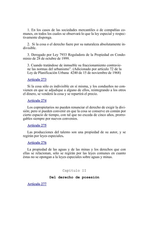 1. En los casos de las sociedades mercantiles o de compañías co-
munes, en todos los cuales se observará lo que la ley especial y respec-
tivamente disponga.
2. Si la cosa o el derecho fuere por su naturaleza absolutamente in-
divisible.
3. Derogado por Ley 7933 Reguladora de la Propiedad en Condo-
minio de 28 de octubre de 1999.
3. Cuando tratándose de inmueble su fraccionamiento contravie-
ne las normas del urbanismo”. (Adicionado por artículo 72 de la
Ley de Planificación Urbana 4240 de 15 de noviembre de 1968)
Artículo 273
Si la cosa sólo es indivisible en sí misma, y los condueños no con-
vienen en que se adjudique a alguno de ellos, reintegrando a los otros
el dinero, se venderá la cosa y se repartirá el precio.
Artículo 274
Los copropietarios no pueden renunciar el derecho de exigir la divi-
sión; pero sí pueden convenir en que la cosa se conserve en común por
cierto espacio de tiempo, con tal que no exceda de cinco años, prorro-
gables siempre por nuevos convenios.
Artículo 275
Las producciones del talento son una propiedad de su autor, y se
regirán por leyes especiales.
Artículo 276
La propiedad de las aguas y de las minas y los derechos que con
ellas se relacionan, sólo se regirán por las leyes comunes en cuanto
éstas no se opongan a la leyes especiales sobre aguas y minas.
Capítulo II
Del derecho de posesión
Artículo 277
 