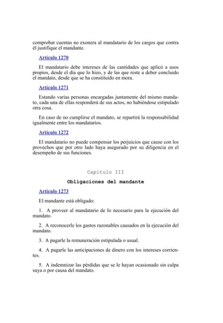 comprobar cuentas no exonera al mandatario de los cargos que contra
él justifique el mandante.
Artículo 1270
El mandatario debe intereses de las cantidades que aplicó a usos
propios, desde el día que lo hizo, y de las que reste a deber concluido
el mandato, desde que se ha constituido en mora.
Artículo 1271
Estando varias personas encargadas juntamente del mismo manda-
to, cada una de ellas responderá de sus actos, no habiéndose estipulado
otra cosa.
En caso de no cumplirse el mandato, se repartirá la responsabilidad
igualmente entre los mandatarios.
Artículo 1272
El mandatario no puede compensar los perjuicios que cause con los
provechos que por otro lado haya asegurado por su diligencia en el
desempeño de sus funciones.
Capítulo III
Obligaciones del mandante
Artículo 1273
El mandante está obligado:
1. A proveer al mandatario de lo necesario para la ejecución del
mandato.
2. A reconocerle los gastos razonables causados en la ejecución del
mandato.
3. A pagarle la remuneración estipulada o usual.
4. A pagarle las anticipaciones de dinero con los intereses corrien-
tes.
5. A indemnizar las pérdidas que se le hayan ocasionado sin culpa
suya o por causa del mandato.
 