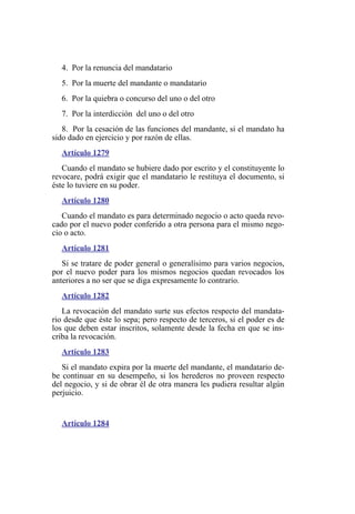 4. Por la renuncia del mandatario
5. Por la muerte del mandante o mandatario
6. Por la quiebra o concurso del uno o del otro
7. Por la interdicción del uno o del otro
8. Por la cesación de las funciones del mandante, si el mandato ha
sido dado en ejercicio y por razón de ellas.
Artículo 1279
Cuando el mandato se hubiere dado por escrito y el constituyente lo
revocare, podrá exigir que el mandatario le restituya el documento, si
éste lo tuviere en su poder.
Artículo 1280
Cuando el mandato es para determinado negocio o acto queda revo-
cado por el nuevo poder conferido a otra persona para el mismo nego-
cio o acto.
Artículo 1281
Si se tratare de poder general o generalísimo para varios negocios,
por el nuevo poder para los mismos negocios quedan revocados los
anteriores a no ser que se diga expresamente lo contrario.
Artículo 1282
La revocación del mandato surte sus efectos respecto del mandata-
rio desde que éste lo sepa; pero respecto de terceros, si el poder es de
los que deben estar inscritos, solamente desde la fecha en que se ins-
criba la revocación.
Artículo 1283
Si el mandato expira por la muerte del mandante, el mandatario de-
be continuar en su desempeño, si los herederos no proveen respecto
del negocio, y si de obrar él de otra manera les pudiera resultar algún
perjuicio.
Artículo 1284
 