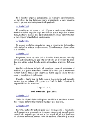 Si el mandato expira a consecuencia de la muerte del mandatario,
los herederos de éste deberán avisarlo al mandante, y hacer mientras
tanto lo que sea necesario para evitarle perjuicio.
Artículo 1285
El mandatario que renuncia está obligado a continuar en el desem-
peño de aquellos negocios cuya paralización pueda perjudicar al man-
dante, hasta que avisado éste de la renuncia haya tenido tiempo bastan-
te para proveer al cuidado de sus intereses.
Artículo 1286
Si son dos o más los mandatarios y por la constitución del mandato
están obligados a obrar conjuntamente, faltando uno de ellos termina-
rá el mandato.
Artículo 1287
En general, todas las veces que el mandato expira por una causa ig-
norada del mandatario, lo que éste haya hecho en ejecución del man-
dato será válido y dará derecho contra el mandante a terceros de buena
fe.
Quedará asimismo obligado el mandante, como si subsistiera el
mandato, a lo que el mandatario sabedor de la causa que lo haya hecho
expirar, hubiere pactado con terceros de buena fe; pero tendrá derecho
a que el mandatario le indemnice.
Cuando el hecho que ha dado causa a la expiración del mandato,
hubiere sido anotado en el Registro, cesa desde la fecha del asiento la
responsabilidad del mandante.
Capítulo V
Del mandato judicial
Artículo 1288
Todas las disposiciones del capítulo anterior son aplicables al man-
dato judicial en tanto lo permita la índole de este mandato.
Artículo 1289
En virtud del poder judicial para todos los negocios el mandatario
puede apersonarse como actor o como reo a nombre de su poderdante,
en cualquier negocio que interese a éste, seguir el juicio o juicios en
sus diversas instancias, usar de todos los recursos ordinarios y extraor-
 
