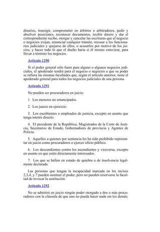 dinarios, transigir, comprometer en árbitros o arbitradores, pedir y
absolver posiciones, reconocer documentos, recibir dinero y dar el
correspondiente recibo, otorgar y cancelar las escrituras que el negocio
o negocios exijan, renunciar cualquier trámite, recusar a los funciona-
rios judiciales y quejarse de ellos, o acusarlos por motivo de los jui-
cios, y hacer todo lo que el dueño haría si él mismo estuviese, para
llevar a término los negocios.
Artículo 1290
Si el poder general sólo fuere para alguno o algunos negocios judi-
ciales, el apoderado tendrá para el negocio o negocios a que su poder
se refiera las mismas facultades que, según el artículo anterior, tiene el
apoderado general para todos los negocios judiciales de una persona.
Artículo 1291
No pueden ser procuradores en juicio:
1. Los menores no emancipados.
2. Los jueces en ejercicio.
3. Los escribientes o empleados de justicia, excepto en asunto que
tenga interés directo.
4. El presidente de la República, Magistrados de la Corte de Justi-
cia, Secretarios de Estado, Gobernadores de provincia y Agentes de
Policía.
5. Aquellos a quienes por sentencia les ha sido prohibido represen-
tar en juicio como procuradores o ejercer oficio público.
6. Los descendientes contra los ascendientes y viceversa, excepto
en asunto en que estén directamente interesados.
7. Los que se hallen en estado de quiebra o de insolvencia legal-
mente declarada.
Las personas que tengan la incapacidad marcada en los incisos
2,3,4, y 7 pueden sustituir el poder, pero no pueden reservarse la facul-
tad de revocar la sustitución.
Artículo 1292
No se admitirá en juicio ningún poder otorgado a dos o más procu-
radores con la cláusula de que uno no pueda hacer nada sin los demás;
 