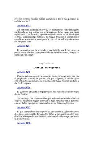 pero los mismos poderes pueden conferirse a dos o más personas si-
multáneamente.
Artículo 1293
No habiendo estipulación previa, los mandatarios judiciales recibi-
rán los salarios que se fijen por peritos además de los gastos que hagan
en la causa. Los fiscales o representantes del Fisco, de los Municipios
o demás corporaciones públicas, no pueden transigir ni comprometer
en árbitros sin autorización expresa y especial para el negocio o asun-
tos de que se trata.
Artículo 1294
El procurador que ha aceptado el mandato de una de las partes no
puede servir a la otra como procurador en la misma causa, aunque re-
nuncie el otro poder.
Capítulo VI
Gestión de negocios
Artículo 1295
Cuando voluntariamente se manejan los negocios de otro, sea que
el propietario conozca la gestión, sea que la ignore, el que la ejerce
está obligado a continuarla si de no hacerlo puede resultar un daño al
dueño del negocio.
Artículo 1296
El gestor es obligado a emplear todos los cuidados de un buen pa-
dre de familia.
Sin embargo, las circunstancias que lo han determinado a hacerse
cargo de la gestión pueden autorizar al Juez para moderar la condena-
ción en daños y perjuicios ocasionados por su falta o negligencia.
Artículo 1297
El que se mezcla en los negocios de otro contra la voluntad expresa
de éste, es responsable de todos los daños y perjuicios, aun los acci-
dentales, si no prueba que éstos se habrían realizado aunque no hubie-
re él intervenido.
Artículo 1298
 