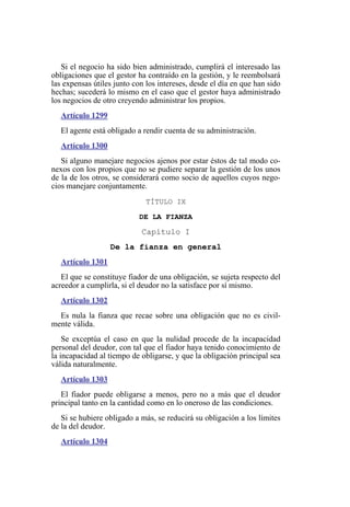 Si el negocio ha sido bien administrado, cumplirá el interesado las
obligaciones que el gestor ha contraído en la gestión, y le reembolsará
las expensas útiles junto con los intereses, desde el día en que han sido
hechas; sucederá lo mismo en el caso que el gestor haya administrado
los negocios de otro creyendo administrar los propios.
Artículo 1299
El agente está obligado a rendir cuenta de su administración.
Artículo 1300
Si alguno manejare negocios ajenos por estar éstos de tal modo co-
nexos con los propios que no se pudiere separar la gestión de los unos
de la de los otros, se considerará como socio de aquellos cuyos nego-
cios manejare conjuntamente.
TÍTULO IX
DE LA FIANZA
Capítulo I
De la fianza en general
Artículo 1301
El que se constituye fiador de una obligación, se sujeta respecto del
acreedor a cumplirla, si el deudor no la satisface por sí mismo.
Artículo 1302
Es nula la fianza que recae sobre una obligación que no es civil-
mente válida.
Se exceptúa el caso en que la nulidad procede de la incapacidad
personal del deudor, con tal que el fiador haya tenido conocimiento de
la incapacidad al tiempo de obligarse, y que la obligación principal sea
válida naturalmente.
Artículo 1303
El fiador puede obligarse a menos, pero no a más que el deudor
principal tanto en la cantidad como en lo oneroso de las condiciones.
Si se hubiere obligado a más, se reducirá su obligación a los límites
de la del deudor.
Artículo 1304
 