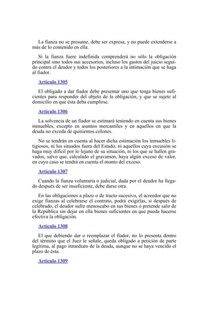La fianza no se presume, debe ser expresa, y no puede extenderse a
más de lo contenido en ella.
Si la fianza fuere indefinida comprenderá no sólo la obligación
principal sino todos sus accesorios, incluso los gastos del juicio segui-
do contra el deudor y todos los posteriores a la intimación que se haga
al fiador.
Artículo 1305
El obligado a dar fiador debe presentar uno que tenga bienes sufi-
cientes para responder del objeto de la obligación, y que se sujete al
domicilio en que ésta deba cumplirse.
Artículo 1306
La solvencia de un fiador se estimará teniendo en cuenta sus bienes
inmuebles, excepto en asuntos mercantiles y en aquellos en que la
deuda no exceda de quinientos colones.
No se tendrán en cuenta al hacer dicha estimación los inmuebles li-
tigiosos, ni los situados fuera del Estado, ni aquellos cuya excusión se
haga muy difícil por lo lejano de su situación, ni los que se hallen gra-
vados, salvo que, calculado el gravamen, haya algún exceso de valor,
en cuyo caso se tendrá en cuenta el monto del exceso.
Artículo 1307
Cuando la fianza voluntaria o judicial, dada por el deudor ha llega-
do después de ser insuficiente, debe darse otra.
En las obligaciones a plazo o de tracto sucesivo, el acreedor que no
exige fianzas al celebrarse el contrato, podrá exigirlas, si después de
celebrado, el deudor sufre menoscabo en sus bienes o pretende salir de
la República sin dejar en ella bienes suficientes en que pueda hacerse
efectiva la obligación.
Artículo 1308
El que debiendo dar o reemplazar el fiador, no lo presenta dentro
del término que el Juez le señale, queda obligado a petición de parte
legítima, al pago inmediato de la deuda, aunque no se haya vencido el
plazo de ésta.
Artículo 1309
 