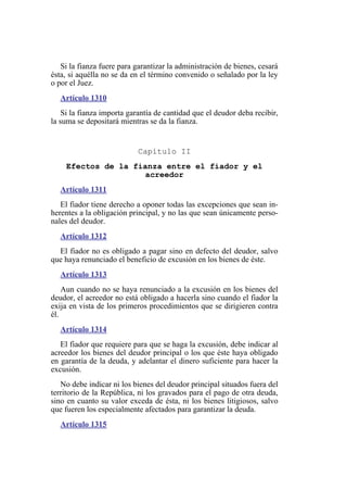 Si la fianza fuere para garantizar la administración de bienes, cesará
ésta, si aquélla no se da en el término convenido o señalado por la ley
o por el Juez.
Artículo 1310
Si la fianza importa garantía de cantidad que el deudor deba recibir,
la suma se depositará mientras se da la fianza.
Capítulo II
Efectos de la fianza entre el fiador y el
acreedor
Artículo 1311
El fiador tiene derecho a oponer todas las excepciones que sean in-
herentes a la obligación principal, y no las que sean únicamente perso-
nales del deudor.
Artículo 1312
El fiador no es obligado a pagar sino en defecto del deudor, salvo
que haya renunciado el beneficio de excusión en los bienes de éste.
Artículo 1313
Aun cuando no se haya renunciado a la excusión en los bienes del
deudor, el acreedor no está obligado a hacerla sino cuando el fiador la
exija en vista de los primeros procedimientos que se dirigieren contra
él.
Artículo 1314
El fiador que requiere para que se haga la excusión, debe indicar al
acreedor los bienes del deudor principal o los que éste haya obligado
en garantía de la deuda, y adelantar el dinero suficiente para hacer la
excusión.
No debe indicar ni los bienes del deudor principal situados fuera del
territorio de la República, ni los gravados para el pago de otra deuda,
sino en cuanto su valor exceda de ésta, ni los bienes litigiosos, salvo
que fueren los especialmente afectados para garantizar la deuda.
Artículo 1315
 