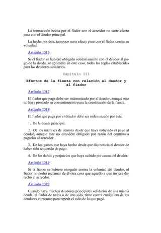 La transacción hecha por el fiador con el acreedor no surte efecto
para con el deudor principal.
La hecha por éste, tampoco surte efecto para con el fiador contra su
voluntad.
Artículo 1316
Si el fiador se hubiere obligado solidariamente con el deudor al pa-
go de la deuda, se aplicarán en este caso, todas las reglas establecidas
para los deudores solidarios.
Capítulo III
Efectos de la fianza con relación al deudor y
al fiador
Artículo 1317
El fiador que paga debe ser indemnizado por el deudor, aunque éste
no haya prestado su consentimiento para la constitución de la fianza.
Artículo 1318
El fiador que paga por el deudor debe ser indemnizado por éste:
1. De la deuda principal.
2. De los intereses de demora desde que haya noticiado el pago al
deudor, aunque éste no estuviere obligado por razón del contrato a
pagarlos al acreedor.
3. De los gastos que haya hecho desde que dio noticia el deudor de
haber sido requerido de pago.
4. De los daños y perjuicios que haya sufrido por causa del deudor.
Artículo 1319
Si la fianza se hubiere otorgado contra la voluntad del deudor, el
fiador no podrá reclamar de él otra cosa que aquello a que tuviere de-
recho el acreedor.
Artículo 1320
Cuando haya muchos deudores principales solidarios de una misma
deuda, el fiador de todos o de uno sólo, tiene contra cualquiera de los
deudores el recurso para repetir el todo de lo que pagó.
 