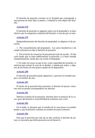 El derecho de posesión consiste en la facultad que corresponde a
una persona de tener bajo su poder y voluntad la cosa objeto del dere-
cho.
Artículo 278
El derecho de posesión se adquiere junto con la propiedad y se hace
efectivo por la ocupación o tradición del derecho o cosa de que se trata.
Artículo 279
Independientemente del derecho de propiedad, se adquiere el de po-
sesión:
1. Por consentimiento del propietario. Los actos facultativos o de
simple tolerancia no dan el derecho de posesión.
2. Por el hecho de conservar la posesión por más de un año. El año
corre desde que se tome públicamente la posesión; o si fuere tomada
clandestinamente, desde que eso conste al despojado.
3. En todos los casos en que la ley, como seguridad del acreedor, lo
autoriza para retener la cosa de su deudor, o manda que todos, o algu-
nos de los bienes de éste pasen a poder de un depositario.
Artículo 280
El derecho de posesión puede adquirirse y ejercerse en nombre pro-
pio o en nombre de otro.
Artículo 281
El hecho de la posesión hace presumir el derecho de poseer, mien-
tras otro no pruebe corresponderle ese derecho.
Artículo 282
Subsiste el hecho de la posesión, mientras dure la tenencia de la co-
sa o goce del derecho o la posibilidad de continuar una u otra.
Artículo 283
En la duda, se presume que el tenedor de la cosa posee en nombre
propio y que la posesión continúa en nombre de quien comenzó.
Artículo 284
Para que la posesión por más de un año confiera el derecho de po-
seer, es necesario que dicha posesión sea de buena fe.
 