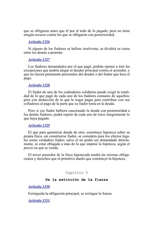 que se obligaron antes que él por el todo de lo pagado; pero no tiene
ningún recurso contra los que se obligaron con posterioridad.
Artículo 1326
Si alguno de los fiadores se hallare insolvente, se dividirá su cuota
entre los demás a prorrata.
Artículo 1327
Los fiadores demandados por el que pagó, podrán oponer a éste las
excepciones que podría alegar el deudor principal contra el acreedor, y
que no fueren puramente personales del deudor o del fiador que hizo el
pago.
Artículo 1328
El fiador de uno de los codeudores solidarios puede exigir la totali-
dad de lo que pagó de cada uno de los fiadores comunes de aquellos;
pero con deducción de lo que le toque pagar para contribuir con sus
cofiadores al pago de la parte que su fiador tenía en la deuda.
Pero si ese fiador hubiera caucionado la deuda con posterioridad a
los demás fiadores, podrá repetir de cada uno de éstos íntegramente lo
que haya pagado.
Artículo 1329
El que para garantizar deuda de otro, constituye hipoteca sobre su
propia finca, sin constituirse fiador, se considera para los efectos lega-
les como verdadero fiador; salvo el no poder ser demandado directa-
mente, ni estar obligado a más de lo que impone la hipoteca, según el
precio en que se venda.
El tercer poseedor de la finca hipotecada tendrá las mismas obliga-
ciones y derechos que el primitivo dueño que constituyó la hipoteca.
Capítulo V
De la extinción de la fianza
Artículo 1330
Extinguida la obligación principal, se extingue la fianza.
Artículo 1331
 