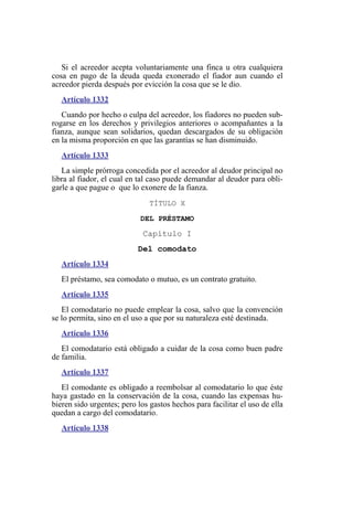 Si el acreedor acepta voluntariamente una finca u otra cualquiera
cosa en pago de la deuda queda exonerado el fiador aun cuando el
acreedor pierda después por evicción la cosa que se le dio.
Artículo 1332
Cuando por hecho o culpa del acreedor, los fiadores no pueden sub-
rogarse en los derechos y privilegios anteriores o acompañantes a la
fianza, aunque sean solidarios, quedan descargados de su obligación
en la misma proporción en que las garantías se han disminuido.
Artículo 1333
La simple prórroga concedida por el acreedor al deudor principal no
libra al fiador, el cual en tal caso puede demandar al deudor para obli-
garle a que pague o que lo exonere de la fianza.
TÍTULO X
DEL PRÉSTAMO
Capítulo I
Del comodato
Artículo 1334
El préstamo, sea comodato o mutuo, es un contrato gratuito.
Artículo 1335
El comodatario no puede emplear la cosa, salvo que la convención
se lo permita, sino en el uso a que por su naturaleza esté destinada.
Artículo 1336
El comodatario está obligado a cuidar de la cosa como buen padre
de familia.
Artículo 1337
El comodante es obligado a reembolsar al comodatario lo que éste
haya gastado en la conservación de la cosa, cuando las expensas hu-
bieren sido urgentes; pero los gastos hechos para facilitar el uso de ella
quedan a cargo del comodatario.
Artículo 1338
 