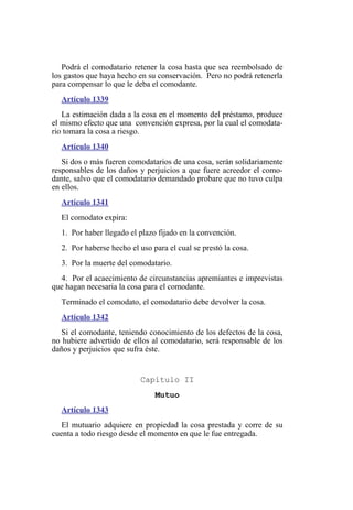 Podrá el comodatario retener la cosa hasta que sea reembolsado de
los gastos que haya hecho en su conservación. Pero no podrá retenerla
para compensar lo que le deba el comodante.
Artículo 1339
La estimación dada a la cosa en el momento del préstamo, produce
el mismo efecto que una convención expresa, por la cual el comodata-
rio tomara la cosa a riesgo.
Artículo 1340
Si dos o más fueren comodatarios de una cosa, serán solidariamente
responsables de los daños y perjuicios a que fuere acreedor el como-
dante, salvo que el comodatario demandado probare que no tuvo culpa
en ellos.
Artículo 1341
El comodato expira:
1. Por haber llegado el plazo fijado en la convención.
2. Por haberse hecho el uso para el cual se prestó la cosa.
3. Por la muerte del comodatario.
4. Por el acaecimiento de circunstancias apremiantes e imprevistas
que hagan necesaria la cosa para el comodante.
Terminado el comodato, el comodatario debe devolver la cosa.
Artículo 1342
Si el comodante, teniendo conocimiento de los defectos de la cosa,
no hubiere advertido de ellos al comodatario, será responsable de los
daños y perjuicios que sufra éste.
Capítulo II
Mutuo
Artículo 1343
El mutuario adquiere en propiedad la cosa prestada y corre de su
cuenta a todo riesgo desde el momento en que le fue entregada.
 