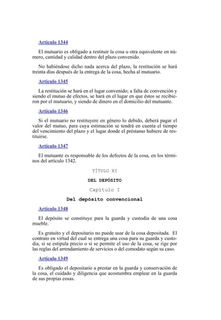 Artículo 1344
El mutuario es obligado a restituir la cosa u otra equivalente en nú-
mero, cantidad y calidad dentro del plazo convenido.
No habiéndose dicho nada acerca del plazo, la restitución se hará
treinta días después de la entrega de la cosa, hecha al mutuario.
Artículo 1345
La restitución se hará en el lugar convenido; a falta de convención y
siendo el mutuo de efectos, se hará en el lugar en que éstos se recibie-
ron por el mutuario, y siendo de dinero en el domicilio del mutuante.
Artículo 1346
Si el mutuario no restituyere en género lo debido, deberá pagar el
valor del mutuo, para cuya estimación se tendrá en cuenta el tiempo
del vencimiento del plazo y el lugar donde el préstamo hubiere de res-
tituirse.
Artículo 1347
El mutuante es responsable de los defectos de la cosa, en los térmi-
nos del artículo 1342.
TÍTULO XI
DEL DEPÓSITO
Capítulo I
Del depósito convencional
Artículo 1348
El depósito se constituye para la guarda y custodia de una cosa
mueble.
Es gratuito y el depositario no puede usar de la cosa depositada. El
contrato en virtud del cual se entrega una cosa para su guarda y custo-
dia, si se estipula precio o si se permite el uso de la cosa, se rige por
las reglas del arrendamiento de servicios o del comodato según su caso.
Artículo 1349
Es obligado el depositario a prestar en la guarda y conservación de
la cosa, el cuidado y diligencia que acostumbra emplear en la guarda
de sus propias cosas.
 