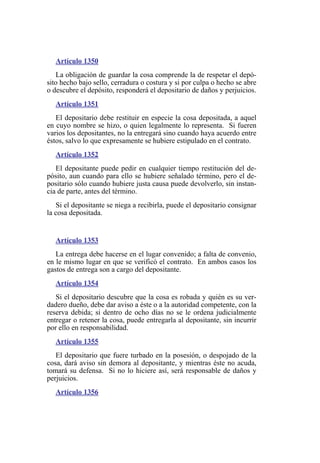 Artículo 1350
La obligación de guardar la cosa comprende la de respetar el depó-
sito hecho bajo sello, cerradura o costura y si por culpa o hecho se abre
o descubre el depósito, responderá el depositario de daños y perjuicios.
Artículo 1351
El depositario debe restituir en especie la cosa depositada, a aquel
en cuyo nombre se hizo, o quien legalmente lo representa. Si fueren
varios los depositantes, no la entregará sino cuando haya acuerdo entre
éstos, salvo lo que expresamente se hubiere estipulado en el contrato.
Artículo 1352
El depositante puede pedir en cualquier tiempo restitución del de-
pósito, aun cuando para ello se hubiere señalado término, pero el de-
positario sólo cuando hubiere justa causa puede devolverlo, sin instan-
cia de parte, antes del término.
Si el depositante se niega a recibirla, puede el depositario consignar
la cosa depositada.
Artículo 1353
La entrega debe hacerse en el lugar convenido; a falta de convenio,
en le mismo lugar en que se verificó el contrato. En ambos casos los
gastos de entrega son a cargo del depositante.
Artículo 1354
Si el depositario descubre que la cosa es robada y quién es su ver-
dadero dueño, debe dar aviso a éste o a la autoridad competente, con la
reserva debida; si dentro de ocho días no se le ordena judicialmente
entregar o retener la cosa, puede entregarla al depositante, sin incurrir
por ello en responsabilidad.
Artículo 1355
El depositario que fuere turbado en la posesión, o despojado de la
cosa, dará aviso sin demora al depositante, y mientras éste no acuda,
tomará su defensa. Si no lo hiciere así, será responsable de daños y
perjuicios.
Artículo 1356
 