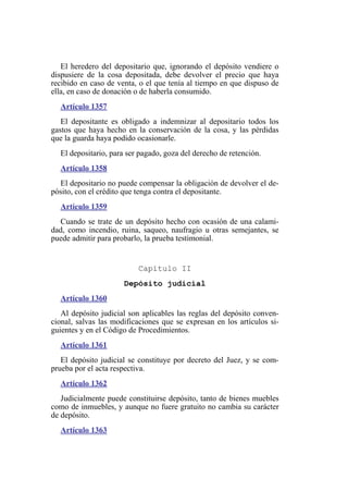 El heredero del depositario que, ignorando el depósito vendiere o
dispusiere de la cosa depositada, debe devolver el precio que haya
recibido en caso de venta, o el que tenía al tiempo en que dispuso de
ella, en caso de donación o de haberla consumido.
Artículo 1357
El depositante es obligado a indemnizar al depositario todos los
gastos que haya hecho en la conservación de la cosa, y las pérdidas
que la guarda haya podido ocasionarle.
El depositario, para ser pagado, goza del derecho de retención.
Artículo 1358
El depositario no puede compensar la obligación de devolver el de-
pósito, con el crédito que tenga contra el depositante.
Artículo 1359
Cuando se trate de un depósito hecho con ocasión de una calami-
dad, como incendio, ruina, saqueo, naufragio u otras semejantes, se
puede admitir para probarlo, la prueba testimonial.
Capítulo II
Depósito judicial
Artículo 1360
Al depósito judicial son aplicables las reglas del depósito conven-
cional, salvas las modificaciones que se expresan en los artículos si-
guientes y en el Código de Procedimientos.
Artículo 1361
El depósito judicial se constituye por decreto del Juez, y se com-
prueba por el acta respectiva.
Artículo 1362
Judicialmente puede constituirse depósito, tanto de bienes muebles
como de inmuebles, y aunque no fuere gratuito no cambia su carácter
de depósito.
Artículo 1363
 