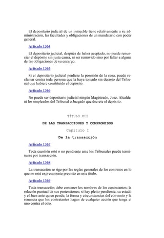 El depositario judicial de un inmueble tiene relativamente a su ad-
ministración, las facultades y obligaciones de un mandatario con poder
general.
Artículo 1364
El depositario judicial, después de haber aceptado, no puede renun-
ciar el depósito sin justa causa, ni ser removido sino por faltar a alguna
de las obligaciones de su encargo.
Artículo 1365
Si el depositario judicial perdiere la posesión de la cosa, puede re-
clamar contra toda persona que la haya tomado sin decreto del Tribu-
nal que hubiere constituido el depósito.
Artículo 1366
No puede ser depositario judicial ningún Magistrado, Juez, Alcalde,
ni los empleados del Tribunal o Juzgado que decrete el depósito.
TÍTULO XII
DE LAS TRANSACCIONES Y COMPROMISOS
Capítulo I
De la transacción
Artículo 1367
Toda cuestión esté o no pendiente ante los Tribunales puede termi-
narse por transacción.
Artículo 1368
La transacción se rige por las reglas generales de los contratos en lo
que no esté expresamente previsto en este título.
Artículo 1369
Toda transacción debe contener los nombres de los contratantes; la
relación puntual de sus pretensiones; si hay pleito pendiente, su estado
y el Juez ante quien pende; la forma y circunstancias del convenio y la
renuncia que los contratantes hagan de cualquier acción que tenga el
uno contra el otro.
 