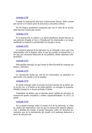 Artículo 1370
Cuando la transacción previene controversias futuras, debe constar
por escrito si el interés pasa de doscientos cincuenta colones.
En los litigios pendientes cualquiera que sea el valor de la acción,
debe hacerse constar por escrito.
Artículo 1371
Si la transacción se refiere a un pleito pendiente, puede hacerse en
una petición dirigida al Juez y firmada por los interesados a su ruego,
mediando la respectiva autenticidad con arreglo a la ley.
Artículo 1372
La renuncia general de los derechos no se extiende a otros que a los
relacionados con la disputa sobre la que ha recaído la transacción y a
los que, por necesaria inducción de sus palabras, deban reputarse com-
prendidos.
Artículo 1373
Sólo pueden transigir los que tienen la libre facultad de enajenar sus
bienes y derechos.
Artículo 1374
La transacción hecha por uno de los interesados, no perjudica ni
aprovecha a los demás si no la aceptan.
Artículo 1375
Se puede transigir sobre la acción civil proveniente de un delito, pe-
ro no por eso, si el delito es de orden público, se extingue la responsa-
bilidad criminal ni se da por probado el delito.
Tratándose de delitos que el derecho penal califica de privados, la
transacción puede extenderse a ambas responsabilidades: la civil y la
penal.
Artículo 1376
No se puede transigir sobre el estado civil de las personas, ni sobre
la validez del matrimonio; más sin que la transacción importe adquisi-
ción o pérdida del estado, si puede transigirse sobre los derechos pe-
cuniarios que de la declaración del estado civil pudieran deducirse a
favor de una persona.
 