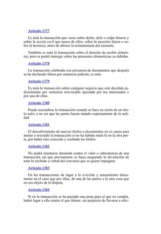 Artículo 1377
Es nula la transacción que verse sobre delito, dolo o culpa futuros y
sobre la acción civil que nazca de ellos; sobre la sucesión futura o so-
bre la herencia, antes de abrirse la testamentaría del causante.
También es nula la transacción sobre el derecho de recibir alimen-
tos, pero se podrá transigir sobre las pensiones alimenticias ya debidas.
Artículo 1378
La transacción celebrada con presencia de documentos que después
se ha declarado falsos por sentencia judicial, es nula.
Artículo 1379
Es nula la transacción sobre cualquier negocio que esté decidido ju-
dicialmente por sentencia irrevocable ignorada por los interesados o
por uno de ellos.
Artículo 1380
Puede rescindirse la transacción cuando se hace en razón de un títu-
lo nulo, a no ser que las partes hayan tratado expresamente de la nuli-
dad.
Artículo 1381
El descubrimiento de nuevos títulos o documentos no es causa para
anular o rescindir la transacción si no ha habido mala fe en la otra par-
te, por haber ésta conocido y ocultado los títulos.
Artículo 1382
No podrá intentarse demanda contra el valor o subsistencia de una
transacción sin que previamente se haya asegurado la devolución de
todo lo recibido a virtud del convenio que se quiere impugnar.
Artículo 1383
En las transacciones da lugar a la evicción y saneamiento única-
mente en el caso que por ellas, dé una de las partes a la otra cosa que
no era objeto de la disputa.
Artículo 1384
Si en la transacción se ha pactado una pena para el que no cumpla,
habrá lugar a ella contra el que faltare, sin perjuicio de llevarse a efec-
 