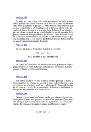Artículo 285
En todos los casos en que la ley exige posesión de buena fe, se con-
sidera poseedor de buena fe al que en el acto de la toma de posesión
creía tener el derecho de poseer. Si había motivo suficiente para que
dudara corresponderle tal derecho, no se le debe considerar como po-
seedor de buena fe; pero si la posesión fuere de buena fe en su princi-
pio, no pierde ese carácter por el solo hecho de que el poseedor dude
posteriormente de la legitimidad de su derecho. Cesa de ser de buena
fe la posesión en el momento de adquirir la certidumbre de que se po-
see indebidamente, y cesa también desde la notificación de la demanda
en que otro reclame el derecho de poseer.
Artículo 286
En caso de duda, se presume de buena fe la posesión.
Capítulo III
Del derecho de usufructo
Artículo 287
En virtud del derecho de usufructuar las cosas, pertenecen al pro-
pietario todos los frutos naturales; industriales o civiles que ellas pro-
duzcan ordinaria o extraordinariamente.
Artículo 288
Son frutos naturales los que espontáneamente produce la tierra, y
los productos y las crías de los animales; frutos industriales son lo que
se obtienen por el trabajo o cultivo; y el interés del dinero, el alquiler
de las cosas y el precio del arrendamiento de las fincas, edificios o de
cualquiera otro inmueble, son frutos civiles.
Artículo 289
Cuando el derecho de usufructuar total o parcialmente alguna cosa,
corresponde a una o más personas diferentes del propietario, ese dere-
cho se regirá por el título en que se haya constituido, en falta o defi-
ciencia del título, por las reglas legales o establecidas al efecto.
Capítulo IV
 