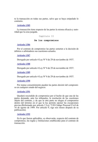 to la transacción en todas sus partes, salvo que se haya estipulado lo
contrario.
Artículo 1385
La transacción tiene respecto de las partes la misma eficacia y auto-
ridad que la cosa juzgada.
Capítulo II
De los compromisos
Artículo 1386
Por el contrato de compromiso las partes someten a la decisión de
árbitros o arbitradores sus cuestiones actuales.
Artículo 1387
Derogado por artículo 4 Ley Nº 8 de 29 de noviembre de 1937.
Artículo 1388
Derogado por artículo 4 Ley Nº 8 de 29 de noviembre de 1937.
Artículo 1389
Derogado por artículo 4 Ley Nº 8 de 29 de noviembre de 1937.
Artículo 1390
Por mutuo consentimiento pueden las partes desistir del compromi-
so en cualquier estado del negocio.
Artículo 1391
Quedará rescindido de compromiso por el hecho de que una de las
partes demande, ante los tribunales, la resolución de las cuestiones
objeto del contrato, y de que la otra parte no alegue el compromiso
dentro del término en el que la ley permite oponer las excepciones
previas.(Reformado por artículo 2 Ley 7130 Código Procesal Civil de
16 de agosto de 1989. Por artículo 9, rige seis meses después de su
publicación).
Artículo 1392
En lo que fueren aplicables, se observarán, respecto del contrato de
compromiso, las reglas y limitaciones establecidas para el contrato de
transacción.
 