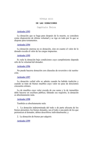 TÍTULO XIII
DE LAS DONACIONES
Capítulo Único
Artículo 1393
La donación que se haga para después de la muerte, se considera
como disposición de última voluntad y se rige en todo por lo que se
dispone para testamentos.
Artículo 1394
La donación onerosa no es donación, sino en cuanto el valor de lo
donado exceda al valor de las cargas impuestas.
Artículo 1395
Es nula la donación bajo condiciones cuyo cumplimiento dependa
sólo de la voluntad del donador.
Artículo 1396
No puede hacerse donación con cláusulas de reversión o de sustitu-
ción.
Artículo 1397
La donación verbal sólo se admite cuando ha habido tradición y
cuando se trate de bienes muebles cuyo valor no pase de doscientos
cincuenta colones.
La de muebles cuyo valor exceda de esa suma y la de inmuebles
debe hacerse en escritura pública; faltando ese requisito, la donación
es absolutamente nula.
Artículo 1398
También es absolutamente nula:
1. La donación indeterminada del todo o de parte alícuota de los
bienes presentes; los bienes donados, sea el todo o una parte de los que
pertenecen al donador, deben describirse individualmente; y
2. La donación de bienes por adquirir.
Artículo 1399
 