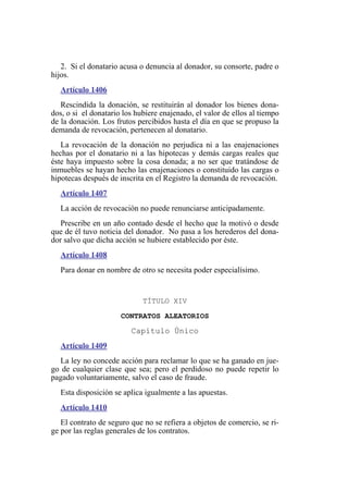 2. Si el donatario acusa o denuncia al donador, su consorte, padre o
hijos.
Artículo 1406
Rescindida la donación, se restituirán al donador los bienes dona-
dos, o si el donatario los hubiere enajenado, el valor de ellos al tiempo
de la donación. Los frutos percibidos hasta el día en que se propuso la
demanda de revocación, pertenecen al donatario.
La revocación de la donación no perjudica ni a las enajenaciones
hechas por el donatario ni a las hipotecas y demás cargas reales que
éste haya impuesto sobre la cosa donada; a no ser que tratándose de
inmuebles se hayan hecho las enajenaciones o constituido las cargas o
hipotecas después de inscrita en el Registro la demanda de revocación.
Artículo 1407
La acción de revocación no puede renunciarse anticipadamente.
Prescribe en un año contado desde el hecho que la motivó o desde
que de él tuvo noticia del donador. No pasa a los herederos del dona-
dor salvo que dicha acción se hubiere establecido por éste.
Artículo 1408
Para donar en nombre de otro se necesita poder especialísimo.
TÍTULO XIV
CONTRATOS ALEATORIOS
Capítulo Único
Artículo 1409
La ley no concede acción para reclamar lo que se ha ganado en jue-
go de cualquier clase que sea; pero el perdidoso no puede repetir lo
pagado voluntariamente, salvo el caso de fraude.
Esta disposición se aplica igualmente a las apuestas.
Artículo 1410
El contrato de seguro que no se refiera a objetos de comercio, se ri-
ge por las reglas generales de los contratos.
 