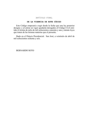 ARTÍCULO FINAL
DE LA VIGENCIA DE ESTE CÓDIGO
Este Código empezará a regir desde la fecha que una ley posterior
designe; y al entrar en vigor quedarán derogados el Código Civil emi-
tido el treinta de julio de mil ochocientos cuarenta y uno y demás leyes
que traten de las mismas materias que el presente.
Dado en el Palacio Presidencial. San José, a veintiséis de abril de
mil ochocientos ochenta y seis.
BERNARDO SOTO
 
