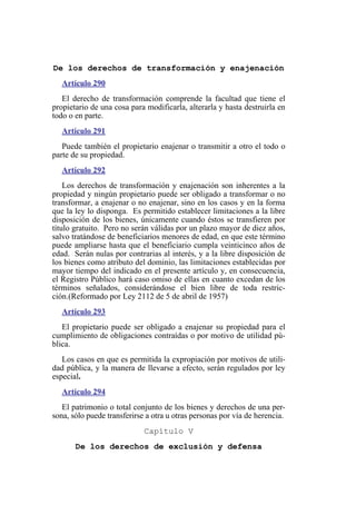 De los derechos de transformación y enajenación
Artículo 290
El derecho de transformación comprende la facultad que tiene el
propietario de una cosa para modificarla, alterarla y hasta destruirla en
todo o en parte.
Artículo 291
Puede también el propietario enajenar o transmitir a otro el todo o
parte de su propiedad.
Artículo 292
Los derechos de transformación y enajenación son inherentes a la
propiedad y ningún propietario puede ser obligado a transformar o no
transformar, a enajenar o no enajenar, sino en los casos y en la forma
que la ley lo disponga. Es permitido establecer limitaciones a la libre
disposición de los bienes, únicamente cuando éstos se transfieren por
título gratuito. Pero no serán válidas por un plazo mayor de diez años,
salvo tratándose de beneficiarios menores de edad, en que este término
puede ampliarse hasta que el beneficiario cumpla veinticinco años de
edad. Serán nulas por contrarias al interés, y a la libre disposición de
los bienes como atributo del dominio, las limitaciones establecidas por
mayor tiempo del indicado en el presente artículo y, en consecuencia,
el Registro Público hará caso omiso de ellas en cuanto excedan de los
términos señalados, considerándose el bien libre de toda restric-
ción.(Reformado por Ley 2112 de 5 de abril de 1957)
Artículo 293
El propietario puede ser obligado a enajenar su propiedad para el
cumplimiento de obligaciones contraídas o por motivo de utilidad pú-
blica.
Los casos en que es permitida la expropiación por motivos de utili-
dad pública, y la manera de llevarse a efecto, serán regulados por ley
especial.
Artículo 294
El patrimonio o total conjunto de los bienes y derechos de una per-
sona, sólo puede transferirse a otra u otras personas por vía de herencia.
Capítulo V
De los derechos de exclusión y defensa
 