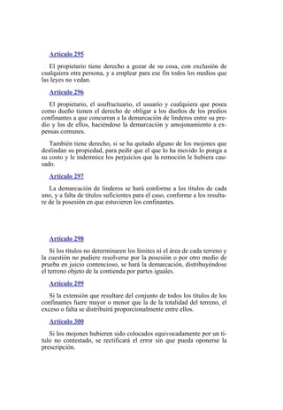 Artículo 295
El propietario tiene derecho a gozar de su cosa, con exclusión de
cualquiera otra persona, y a emplear para ese fin todos los medios que
las leyes no vedan.
Artículo 296
El propietario, el usufructuario, el usuario y cualquiera que posea
como dueño tienen el derecho de obligar a los dueños de los predios
confinantes a que concurran a la demarcación de linderos entre su pre-
dio y los de ellos, haciéndose la demarcación y amojonamiento a ex-
pensas comunes.
También tiene derecho, si se ha quitado alguno de los mojones que
deslindan su propiedad, para pedir que el que lo ha movido lo ponga a
su costo y le indemnice los perjuicios que la remoción le hubiera cau-
sado.
Artículo 297
La demarcación de linderos se hará conforme a los títulos de cada
uno, y a falta de títulos suficientes para el caso, conforme a los resulta-
re de la posesión en que estuvieren los confinantes.
Artículo 298
Si los títulos no determinaren los límites ni el área de cada terreno y
la cuestión no pudiere resolverse por la posesión o por otro medio de
prueba en juicio contencioso, se hará la demarcación, distribuyéndose
el terreno objeto de la contienda por partes iguales.
Artículo 299
Si la extensión que resultare del conjunto de todos los títulos de los
confinantes fuere mayor o menor que la de la totalidad del terreno, el
exceso o falta se distribuirá proporcionalmente entre ellos.
Artículo 300
Si los mojones hubieren sido colocados equivocadamente por un tí-
tulo no contestado, se rectificará el error sin que pueda oponerse la
prescripción.
 
