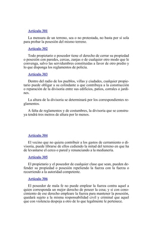 Artículo 301
La mensura de un terreno, sea o no protestada, no basta por sí sola
para probar la posesión del mismo terreno.
Artículo 302
Todo propietario o poseedor tiene el derecho de cerrar su propiedad
o posesión con paredes, cercas, zanjas o de cualquier otro modo que le
convenga, salvo las servidumbres constituidas a favor de otro predio y
lo que disponga los reglamentos de policía.
Artículo 303
Dentro del radio de los pueblos, villas y ciudades, cualquier propie-
tario puede obligar a su colindante a que contribuya a la construcción
o reparación de la divisoria entre sus edificios, patios, corrales o jardi-
nes.
La altura de la divisoria se determinará por los correspondientes re-
glamentos.
A falta de reglamentos y de costumbres, la divisoria que se constru-
ya tendrá tres metros de altura por lo menos.
Artículo 304
El vecino que no quiera contribuir a los gastos de cerramiento o di-
visoria, puede librarse de ellos cediendo la mitad del terreno en que ha
de levantarse el cerco o pared y renunciando a la medianería.
Artículo 305
El propietario y el poseedor de cualquier clase que sean, pueden de-
fender su propiedad o posesión repeliendo la fuerza con la fuerza o
recurriendo a la autoridad competente.
Artículo 306
El poseedor de mala fe no puede emplear la fuerza contra aquel a
quien corresponda un mejor derecho de poseer la cosa; y si con cono-
cimiento de ese derecho empleare la fuerza para mantener la posesión,
quedará sujeto a la misma responsabilidad civil y criminal que aquel
que con violencia despoja a otro de lo que legalmente le pertenece.
 