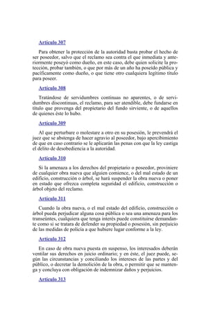 Artículo 307
Para obtener la protección de la autoridad basta probar el hecho de
ser poseedor, salvo que el reclamo sea contra el que inmediata y ante-
riormente poseyó como dueño, en este caso, debe quien solicite la pro-
tección, probar también, o que por más de un año ha poseído pública y
pacíficamente como dueño, o que tiene otro cualquiera legítimo título
para poseer.
Artículo 308
Tratándose de servidumbres continuas no aparentes, o de servi-
dumbres discontinuas, el reclamo, para ser atendible, debe fundarse en
título que provenga del propietario del fundo sirviente, o de aquellos
de quienes éste lo hubo.
Artículo 309
Al que perturbare o molestare a otro en su posesión, le prevendrá el
juez que se abstenga de hacer agravio al poseedor, bajo apercibimiento
de que en caso contrario se le aplicarán las penas con que la ley castiga
el delito de desobediencia a la autoridad.
Artículo 310
Si la amenaza a los derechos del propietario o poseedor, proviniere
de cualquier obra nueva que alguien comience, o del mal estado de un
edificio, construcción o árbol, se hará suspender la obra nueva o poner
en estado que ofrezca completa seguridad el edificio, construcción o
árbol objeto del reclamo.
Artículo 311
Cuando la obra nueva, o el mal estado del edificio, construcción o
árbol pueda perjudicar alguna cosa pública o sea una amenaza para los
transeúntes, cualquiera que tenga interés puede constituirse demandan-
te como si se tratara de defender su propiedad o posesión, sin perjuicio
de las medidas de policía a que hubiere lugar conforme a la ley.
Artículo 312
En caso de obra nueva puesta en suspenso, los interesados deberán
ventilar sus derechos en juicio ordinario; y en éste, el juez puede, se-
gún las circunstancias y conciliando los intereses de las partes y del
público, o decretar la demolición de la obra, o permitir que se manten-
ga y concluya con obligación de indemnizar daños y perjuicios.
Artículo 313
 